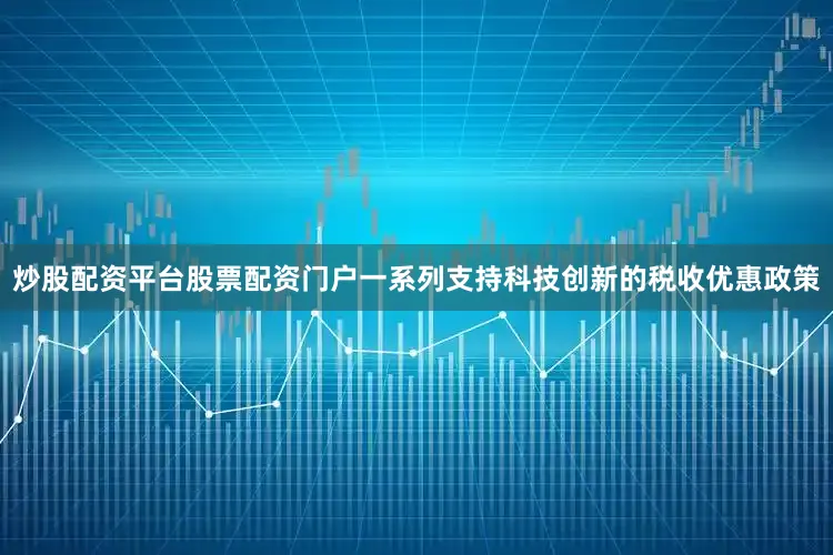 炒股配资平台股票配资门户一系列支持科技创新的税收优惠政策