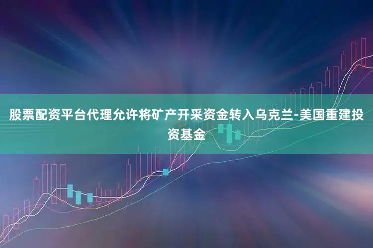 股票配资平台代理允许将矿产开采资金转入乌克兰-美国重建投资基金