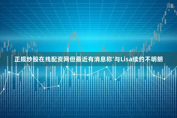 正规炒股在线配资网但最近有消息称‘与Lisa续约不明朗