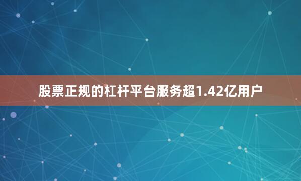 股票正规的杠杆平台服务超1.42亿用户