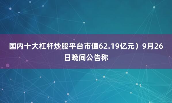 国内十大杠杆炒股平台市值62.19亿元）9月26日晚间公告称
