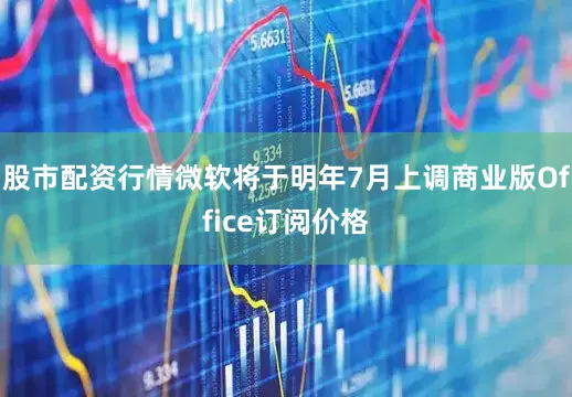 股市配资行情微软将于明年7月上调商业版Office订阅价格