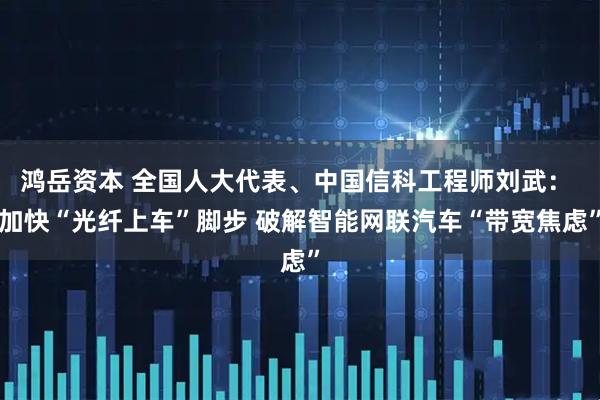 鸿岳资本 全国人大代表、中国信科工程师刘武： 加快“光纤上车”脚步 破解智能网联汽车“带宽焦虑”