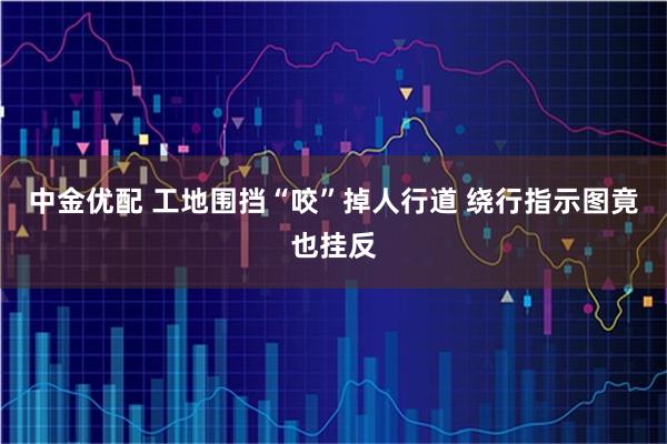 中金优配 工地围挡“咬”掉人行道 绕行指示图竟也挂反