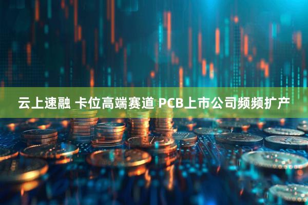 云上速融 卡位高端赛道 PCB上市公司频频扩产