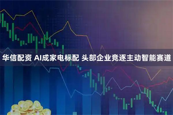 华信配资 AI成家电标配 头部企业竞逐主动智能赛道