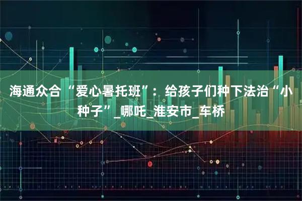 海通众合 “爱心暑托班”:给孩子们种下法治“小种子”_哪吒_淮安市_车桥