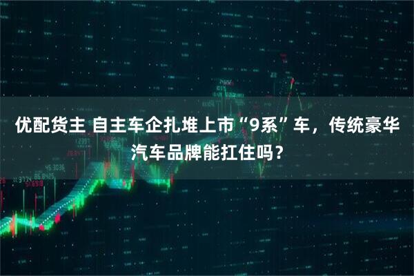 优配货主 自主车企扎堆上市“9系”车,传统豪华汽车品牌能扛住吗?