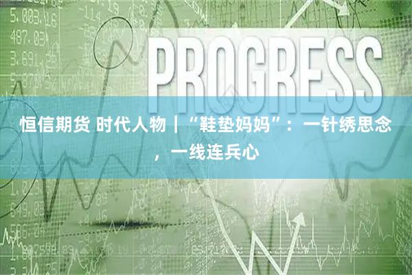 恒信期货 时代人物|“鞋垫妈妈”:一针绣思念,一线连兵心