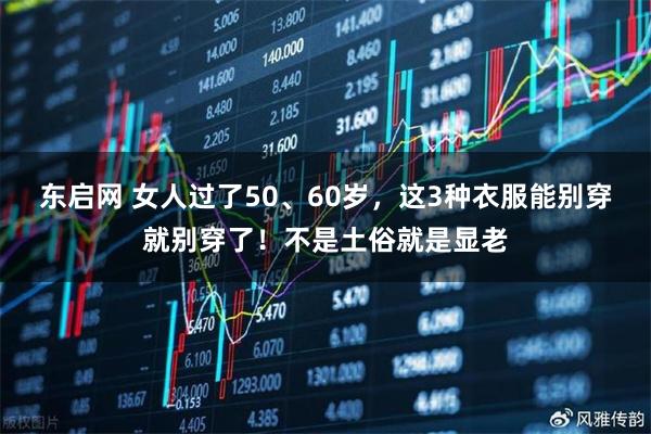 东启网 女人过了50、60岁,这3种衣服能别穿就别穿了!不是土俗就是显老