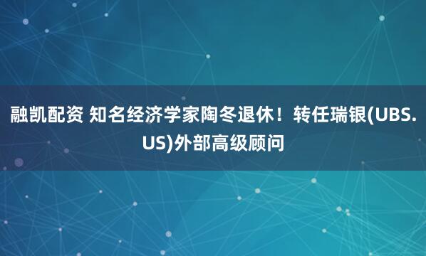 融凯配资 知名经济学家陶冬退休！转任瑞银(UBS.US)外部高级顾问