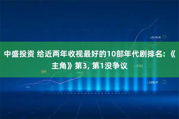 中盛投资 给近两年收视最好的10部年代剧排名: 《主角》第3, 第1没争议