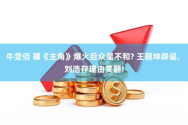 牛壹佰 曝《主角》爆火后众星不和? 王丽坤辟谣, 刘浩存理由笑翻!