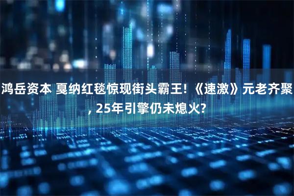 鸿岳资本 戛纳红毯惊现街头霸王! 《速激》元老齐聚, 25年引擎仍未熄火?