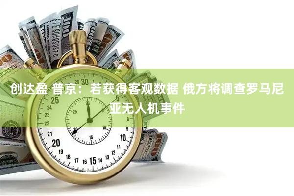 创达盈 普京：若获得客观数据 俄方将调查罗马尼亚无人机事件