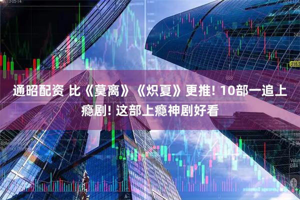 通昭配资 比《莫离》《炽夏》更推! 10部一追上瘾剧! 这部上瘾神剧好看