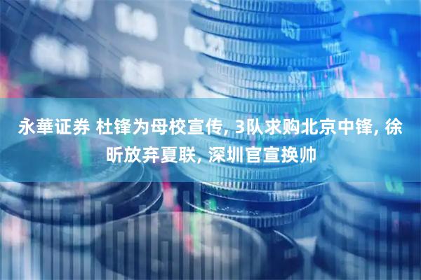 永華证券 杜锋为母校宣传, 3队求购北京中锋, 徐昕放弃夏联, 深圳官宣换帅