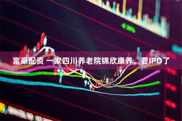 富豪配资 一家四川养老院锦欣康养，要IPO了