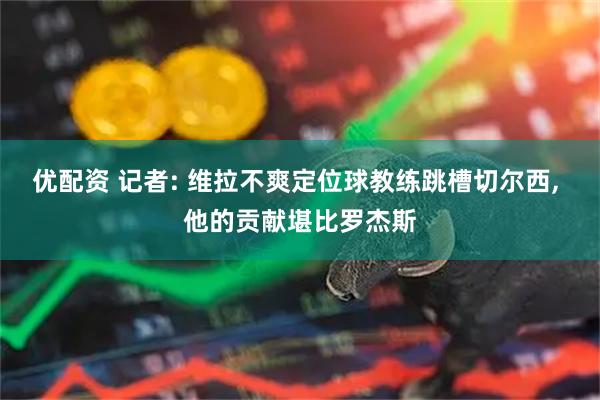 优配资 记者: 维拉不爽定位球教练跳槽切尔西, 他的贡献堪比罗杰斯