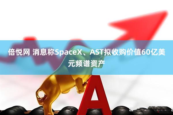 倍悦网 消息称SpaceX、AST拟收购价值60亿美元频谱资产