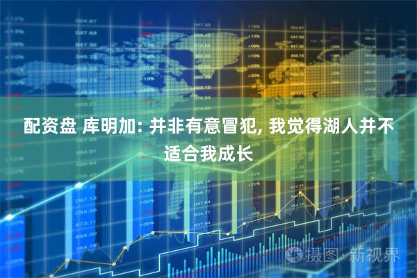 配资盘 库明加: 并非有意冒犯, 我觉得湖人并不适合我成长