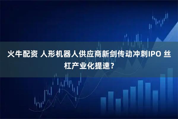 火牛配资 人形机器人供应商新剑传动冲刺IPO 丝杠产业化提速？
